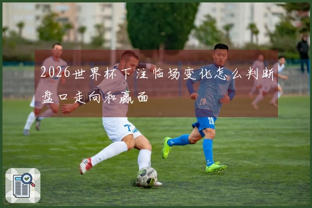 2026世界杯下注临场变化怎么判断盘口走向和赢面